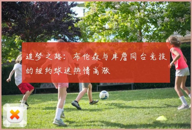 追梦之路：布伦森与库詹同台竞技的纽约球迷热情高涨