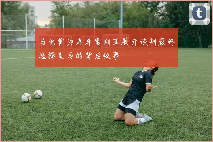 马竞曾为库库雷利亚展开谈判最终选择皇马的背后故事