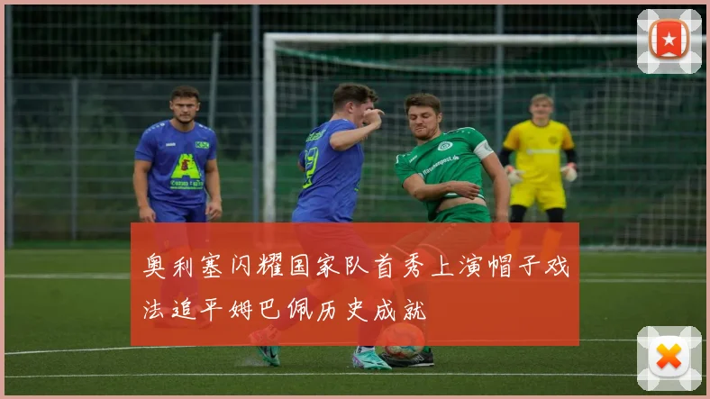 奥利塞闪耀国家队首秀上演帽子戏法追平姆巴佩历史成就