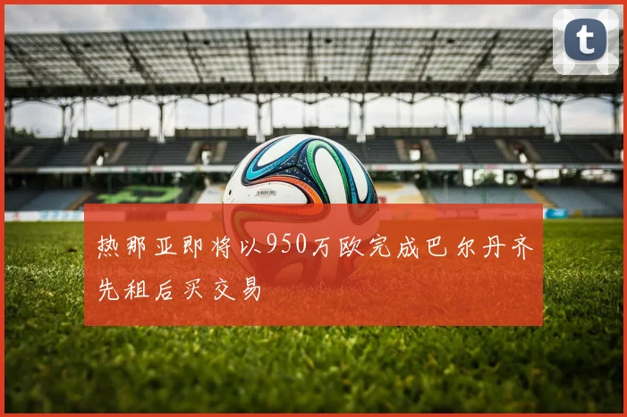 热那亚即将以950万欧完成巴尔丹齐先租后买交易