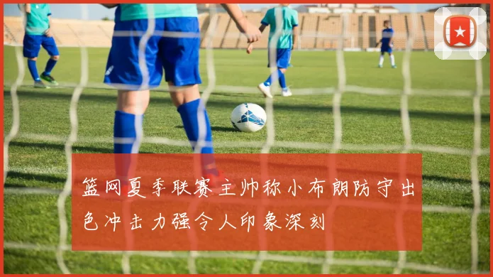 篮网夏季联赛主帅称小布朗防守出色冲击力强令人印象深刻