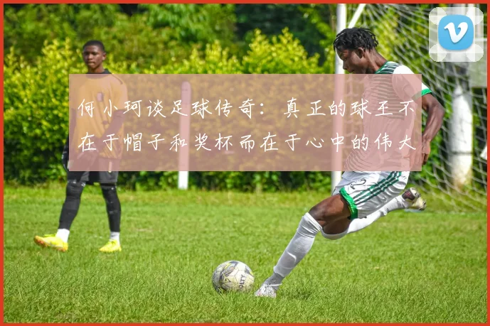何小珂谈足球传奇：真正的球王不在于帽子和奖杯而在于心中的伟大