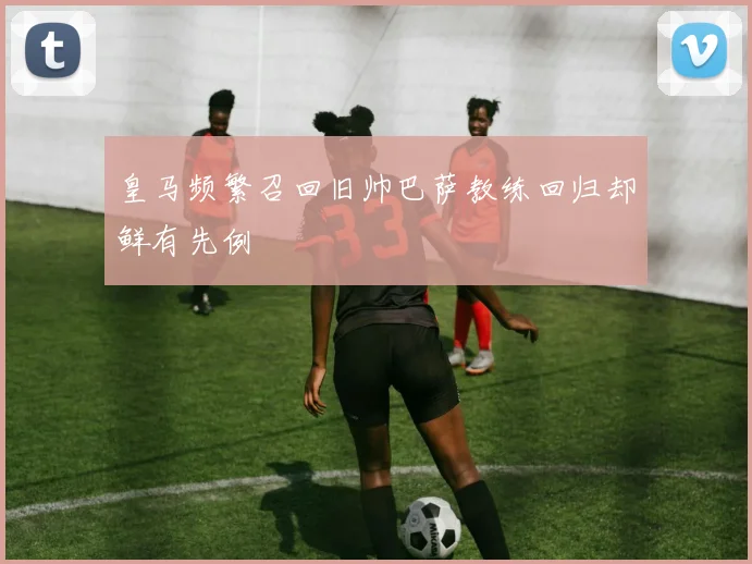 皇马频繁召回旧帅巴萨教练回归却鲜有先例