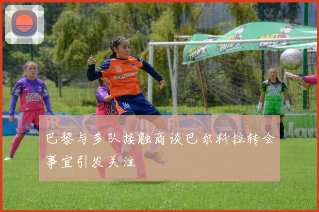 巴黎与多队接触商谈巴尔科拉转会事宜引发关注