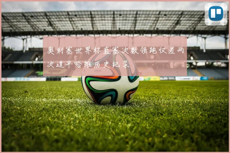 奥利塞世界杯直塞次数领跑仅差两次追平哈维历史纪录