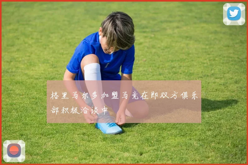 格里马尔多加盟马竞在即双方俱乐部积极洽谈中