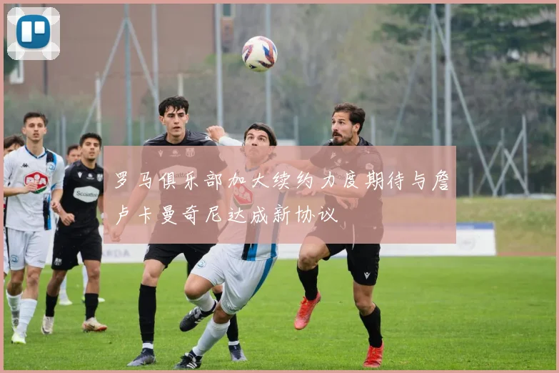 罗马俱乐部加大续约力度期待与詹卢卡曼奇尼达成新协议
