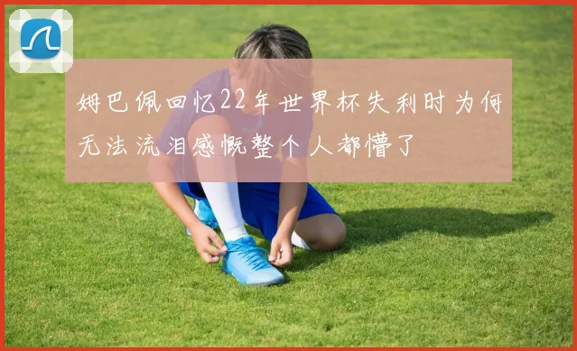 姆巴佩回忆22年世界杯失利时为何无法流泪感慨整个人都懵了