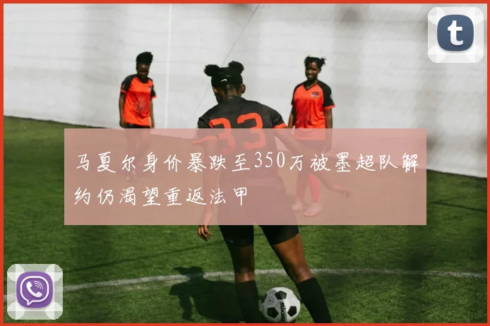 马夏尔身价暴跌至350万被墨超队解约仍渴望重返法甲