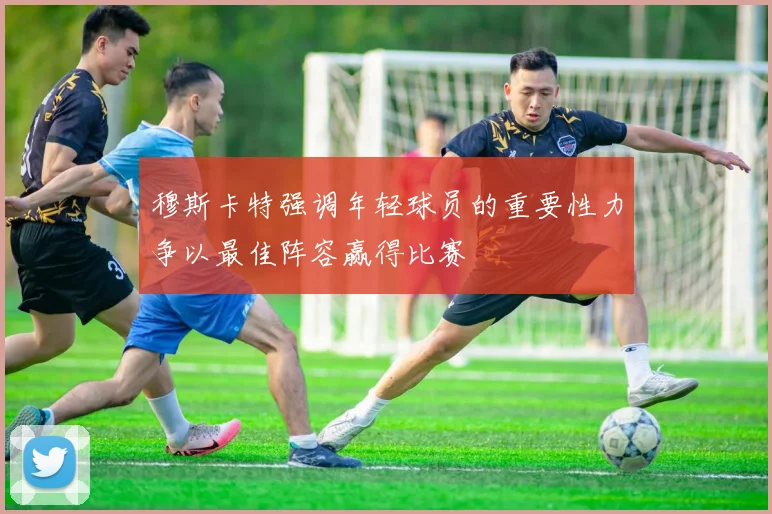穆斯卡特强调年轻球员的重要性力争以最佳阵容赢得比赛