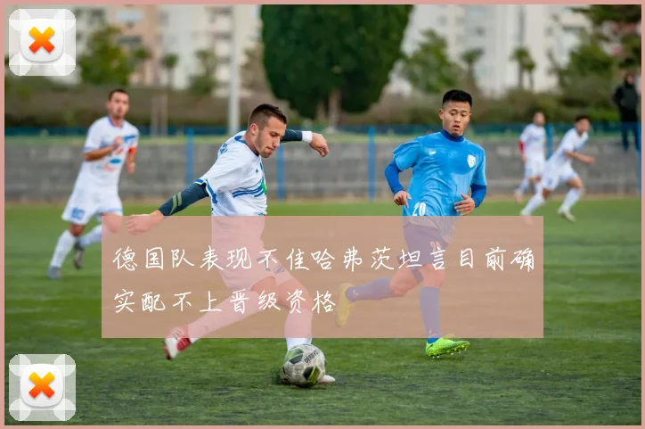 德国队表现不佳哈弗茨坦言目前确实配不上晋级资格