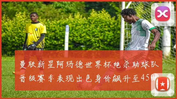 曼联新星阿玛德世界杯绝杀助球队晋级赛季表现出色身价飙升至4500万欧