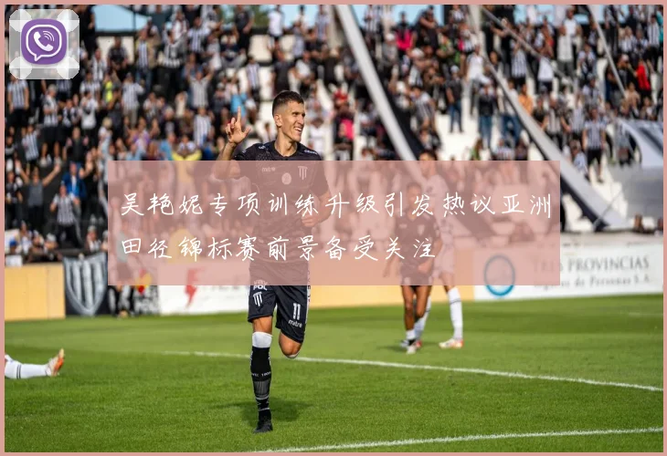 吴艳妮专项训练升级引发热议亚洲田径锦标赛前景备受关注