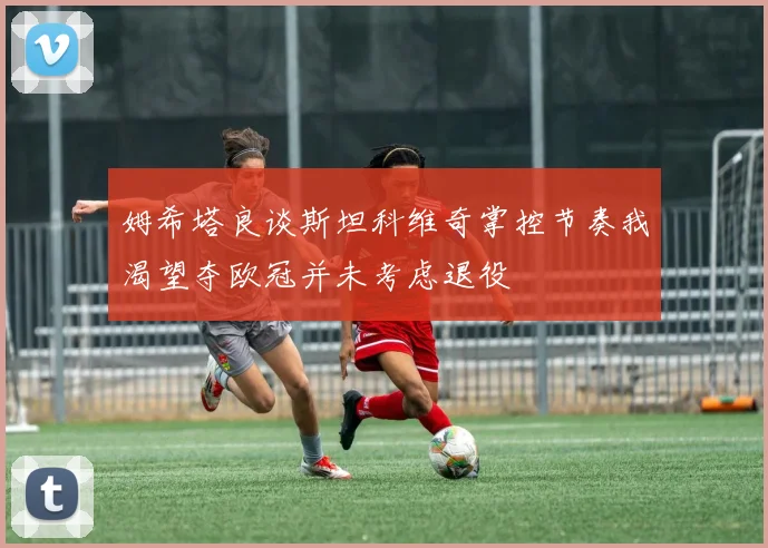 姆希塔良谈斯坦科维奇掌控节奏我渴望夺欧冠并未考虑退役